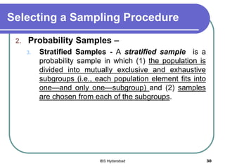 Selecting a Sampling Procedure
2. Probability Samples –
3. Stratified Samples - A stratified sample is a
probability sample in which (1) the population is
divided into mutually exclusive and exhaustive
subgroups (i.e., each population element fits into
one—and only one—subgroup) and (2) samples
are chosen from each of the subgroups.
30IBS Hyderabad
 