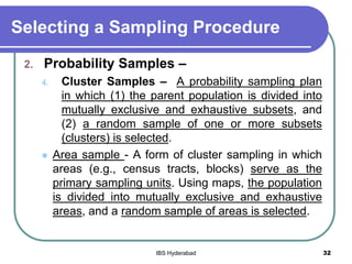 Selecting a Sampling Procedure
2. Probability Samples –
4. Cluster Samples – A probability sampling plan
in which (1) the parent population is divided into
mutually exclusive and exhaustive subsets, and
(2) a random sample of one or more subsets
(clusters) is selected.
 Area sample - A form of cluster sampling in which
areas (e.g., census tracts, blocks) serve as the
primary sampling units. Using maps, the population
is divided into mutually exclusive and exhaustive
areas, and a random sample of areas is selected.
32IBS Hyderabad
 