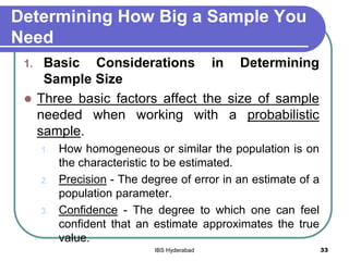Determining How Big a Sample You
Need
1. Basic Considerations in Determining
Sample Size
 Three basic factors affect the size of sample
needed when working with a probabilistic
sample.
1. How homogeneous or similar the population is on
the characteristic to be estimated.
2. Precision - The degree of error in an estimate of a
population parameter.
3. Confidence - The degree to which one can feel
confident that an estimate approximates the true
value.
33IBS Hyderabad
 