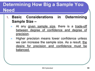 Determining How Big a Sample You
Need
1. Basic Considerations in Determining
Sample Size –
 At any given sample size, there is a trade-off
between degree of confidence and degree of
precision.
 Higher precision means lower confidence unless
we can increase the sample size. As a result, the
desire for precision and confidence must be
balanced.
34IBS Hyderabad
 