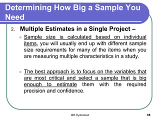Determining How Big a Sample You
Need
2. Multiple Estimates in a Single Project –
 Sample size is calculated based on individual
items, you will usually end up with different sample
size requirements for many of the items when you
are measuring multiple characteristics in a study.
 The best approach is to focus on the variables that
are most critical and select a sample that is big
enough to estimate them with the required
precision and confidence.
35IBS Hyderabad
 