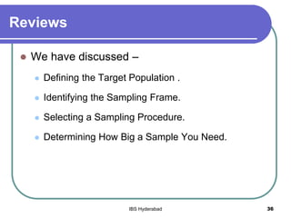 Reviews
 We have discussed –
 Defining the Target Population .
 Identifying the Sampling Frame.
 Selecting a Sampling Procedure.
 Determining How Big a Sample You Need.
36IBS Hyderabad
 