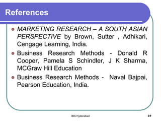 References
 MARKETING RESEARCH – A SOUTH ASIAN
PERSPECTIVE by Brown, Sutter , Adhikari,
Cengage Learning, India.
 Business Research Methods - Donald R
Cooper, Pamela S Schindler, J K Sharma,
MCGraw Hill Education
 Business Research Methods - Naval Bajpai,
Pearson Education, India.
37IBS Hyderabad
 