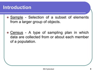 Introduction
 Sample - Selection of a subset of elements
from a larger group of objects.
 Census - A type of sampling plan in which
data are collected from or about each member
of a population.
4IBS Hyderabad
 