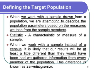 Defining the Target Population
 When we work with a sample drawn from a
population, we are attempting to describe the
population parameters based on the measures
we take from the sample members.
 Statistic - A characteristic or measure of a
sample.
 When we work with a sample instead of a
census, it is likely that our results will be at
least a little different than they would have
been had we gathered information from every
member of the population. This difference is
known as sampling error. 7IBS Hyderabad
 