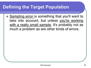 Defining the Target Population
 Sampling error is something that you'll want to
take into account, but unless you're working
with a really small sample, it's probably not as
much a problem as are other kinds of errors.
8IBS Hyderabad
 