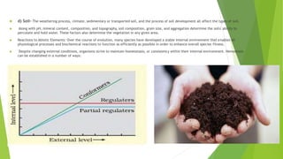  d) Soil- The weathering process, climate, sedimentary or transported soil, and the process of soil development all affect the types of soil.
 Along with pH, mineral content, composition, and topography, soil composition, grain size, and aggregation determine the soils' ability to
percolate and hold water. These factors also determine the vegetation in any given area.
 Reactions to Abiotic Elements: Over the course of evolution, many species have developed a stable internal environment that enables all
physiological processes and biochemical reactions to function as efficiently as possible in order to enhance overall species fitness.
 Despite changing external conditions, organisms strive to maintain homeostasis, or consistency within their internal environment. Hemostasis
can be established in a number of ways:
 