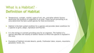 What is a Habitat? –
Definition of Habitat
 Temperature, sunlight, rainfall, types of soil, etc. and other abiotic factors
determine the presence of organisms in an area. These factors prevailing in an
area determine the best-suited species for that environment.
 Habitat is the best-suited condition for a species and provides ideal conditions for
a species to grow, adapt, reproduce and flourish.
 It is the energy or nutrient-providing area for an organism. The habitat of a
species describes the totality of abiotic factors to which the species is exposed in
the area.
 Examples of habitats include deserts, ponds, freshwater lakes, oceans, mountains,
grassland, forest, etc.
 