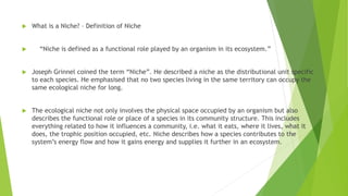  What is a Niche? – Definition of Niche
 “Niche is defined as a functional role played by an organism in its ecosystem.”
 Joseph Grinnel coined the term “Niche”. He described a niche as the distributional unit specific
to each species. He emphasised that no two species living in the same territory can occupy the
same ecological niche for long.
 The ecological niche not only involves the physical space occupied by an organism but also
describes the functional role or place of a species in its community structure. This includes
everything related to how it influences a community, i.e. what it eats, where it lives, what it
does, the trophic position occupied, etc. Niche describes how a species contributes to the
system’s energy flow and how it gains energy and supplies it further in an ecosystem.
 