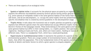  There are three aspects of an ecological niche:
 Spatial or habitat niche: It accounts for the physical space occupied by an organism. This
explains the different microhabitats owned by several species having similar general habitats.
E.g. seven species of millipedes reside in the same general habitat of the forest floor of a maple
oak forest, and all are decomposers, i.e. occupy the same trophic level but predominate in their
specific microhabitat that is created by several gradients in the decomposition stage.
 Trophic Niche: It tells about the functional role or trophic position occupied by a species. It
explains how different species share the same habitat but occupy different trophic niches. E.g.
Darwin’s finches of the Galapagos islands. These birds belong to the same genera and live in the
same general habitat but differ in their eating habits, i.e. trophic position. One species is
vegetarian, feeding on buds and fruits, and, others are insect eaters, feeding on insects of
different sizes. There is a woodpecker finch, which has a wood-pecking beak.
 Hypervolume or multidimensional niche: It represents the position of a species in the
environmental gradient. There are a large number of environmental factors, both abiotic and
biotic, that affect the population. This is the fundamental niche of the species and refers to the
totality of abiotic and biotic factors to which a given species is uniquely adapted.
 