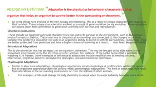 Adaptation Definition “Adaptation is the physical or behavioural characteristic of an
organism that helps an organism to survive better in the surrounding environment.”
 All living things have evolved to fit their natural environments. This is a result of unique characteristics that aid in
their survival. These unique characteristics evolved as a result of gene mutation during evolution. These mutations
are passed down from generation to generation and help with survival and reproduction.
Structural Adaptations
These include an organism's physical characteristics that aid in its survival in the environment, such as the various
kinds of terrestrial habitat. The alterations in the physical surroundings are connected to the changes in the body.
Consider the protective colouring that aids in an organism's ability to blend in with its surroundings—camouflage. They
are better protected from predators and have a higher chance of surviving as a result. Also Read: Bergmann’s Rule
Behavioural Adaptations
This is the alteration that has an impact on an organism's behaviour. This may be brought on by alterations in the
immediate environment or by the activities of other animals. For instance, if the rabbit senses that a predator is
watching it, it freezes. Some examples of behavioural adaptations include modifications to feeding patterns,
hibernation, migration patterns, reproductive strategies, and communication techniques.
Physiological Adaptations
 Similar to structural adaptations, physiological adaptations entail morphological modifications within the species.
But an organism's appearance does not always reflect physiological adaptations. This kind of adaptation may result
from alterations in the surrounding environment or from the actions of other animals.
 For example, a fish must change its body chemistry to adapt when its water suddenly becomes more acidic.
 