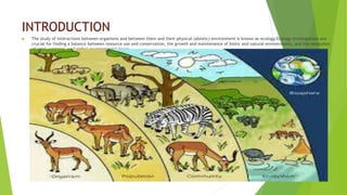 INTRODUCTION
 The study of interactions between organisms and between them and their physical (abiotic) environment is known as ecology.Ecology investigations are
crucial for finding a balance between resource use and conservation, the growth and maintenance of biotic and natural environments, and the resolution
of local, regional, and global environmental issues.
 