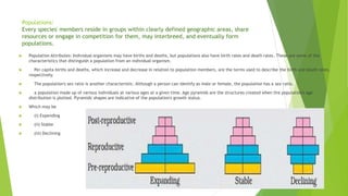 Populations:
Every species' members reside in groups within clearly defined geographic areas, share
resources or engage in competition for them, may interbreed, and eventually form
populations.
 Population Attributes: Individual organisms may have births and deaths, but populations also have birth rates and death rates. These are some of the
characteristics that distinguish a population from an individual organism.
 Per capita births and deaths, which increase and decrease in relation to population members, are the terms used to describe the birth and death rates,
respectively.
 The population's sex ratio is another characteristic. Although a person can identify as male or female, the population has a sex ratio.
 a population made up of various individuals at various ages at a given time. Age pyramids are the structures created when the population's age
distribution is plotted. Pyramids' shapes are indicative of the population's growth status.
 Which may be
 (i) Expending
 (ii) Stable
 (iii) Declining
 
