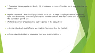  § Population size or population density (N) is measured in terms of number but it may sometime not
appropriate.
 Population Growth : The size of population is not static. It keeps changing with time, depending
upon food availability, predation pressure and reduces weather. The main factors that determine
the population growth are-
 Mortality ( number of death during a given period in the population)
 o Immigration (individual of same species that have come into the habitat)
 o Emigration ( individual of population that have left the habitat )
 