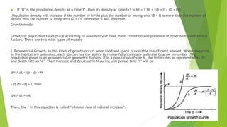  If ‘N’ is the population density at a time‘t’, then its density at time t+1 is Nt + 1 Nt + [(B + I) – (D + E)]
.Population density will increase if the number of births plus the number of immigrants (B + I) is more than the number of
deaths plus the number of emigrants (D + E), otherwise it will decrease.
Growth model
Growth of population takes place according to availability of food, habit condition and presence of other biotic and abiotic
factors. There are two main types of models-
i. Exponential Growth- in this kinds of growth occurs when food and space is available in sufficient amount. When resources
in the habitat are unlimited, each species has the ability to realise fully its innate potential to grow in number .The
population grows in an exponential or geometric fashion. If in a population of size N, the birth rates as represented as ‘b’
and death rate as ‘d’. Then increase and decrease in N during unit period time ‘t’ will be
dN / dt = (b – d) × N
Let (b – d) = r, then
dN / dt = rN
Then, the r in this equation is called ‘intrinsic rate of natural increase’.
 