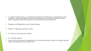  ii. Logistic Growth- there is a competition between the individuals of a population for food
and space. The fittest organism survives and reproduces. In this types of growth initially
shows a leg phase followed by phases of acceleration and de-acceleration.
 Organisms and Populations class 12 Notes Biology
 Where N = Population density at time t
 R = Intrinsic rate of natural increase
 K = Carrying capacity
 Since resources for growth for populations are finite and become limiting , the logistic growth
model is considered a more realistic one.
 