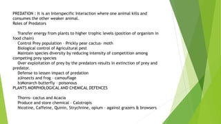 PREDATION : It is an Interspecific Interaction where one animal kills and
consumes the other weaker animal.
Roles of Predators
Transfer energy from plants to higher trophic levels (position of organism in
food chain)
Control Prey population – Prickly pear cactus- moth
Biological control of Agricultural pest
Maintain species diversity by reducing intensity of competition among
competing prey species
Over exploitation of prey by the predators results in extinction of prey and
predator.
Defense to lessen impact of predation
a)Insects and frog – camouflage
b)Monarch butterfly – poisonous
PLANTS MORPHOLOGICAL AND CHEMICAL DEFENCES
Thorns- cactus and Acacia
Produce and store chemical – Calotropis
Nicotine, Caffeine, Quinin, Strychnine, opium – against grazers & browsers
 