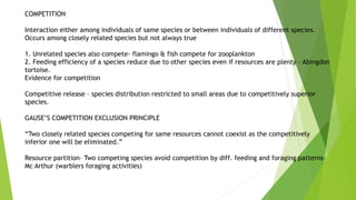 COMPETITION
Interaction either among individuals of same species or between individuals of different species.
Occurs among closely related species but not always true
1. Unrelated species also compete- flamingo & fish compete for zooplankton
2. Feeding efficiency of a species reduce due to other species even if resources are plenty – Abingdon
tortoise.
Evidence for competition
Competitive release – species distribution restricted to small areas due to competitively superior
species.
GAUSE’S COMPETITION EXCLUSION PRINCIPLE
“Two closely related species competing for same resources cannot coexist as the competitively
inferior one will be eliminated.”
Resource partition– Two competing species avoid competition by diff. feeding and foraging patterns-
Mc Arthur (warblers foraging activities)
 