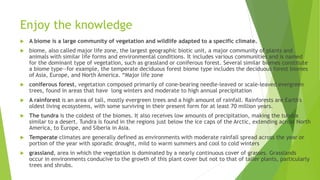 Enjoy the knowledge
 A biome is a large community of vegetation and wildlife adapted to a specific climate.
 biome, also called major life zone, the largest geographic biotic unit, a major community of plants and
animals with similar life forms and environmental conditions. It includes various communities and is named
for the dominant type of vegetation, such as grassland or coniferous forest. Several similar biomes constitute
a biome type—for example, the temperate deciduous forest biome type includes the deciduous forest biomes
of Asia, Europe, and North America. “Major life zone
 coniferous forest, vegetation composed primarily of cone-bearing needle-leaved or scale-leaved evergreen
trees, found in areas that have long winters and moderate to high annual precipitation
 A rainforest is an area of tall, mostly evergreen trees and a high amount of rainfall. Rainforests are Earth's
oldest living ecosystems, with some surviving in their present form for at least 70 million years.
 The tundra is the coldest of the biomes. It also receives low amounts of precipitation, making the tundra
similar to a desert. Tundra is found in the regions just below the ice caps of the Arctic, extending across North
America, to Europe, and Siberia in Asia.
 Temperate climates are generally defined as environments with moderate rainfall spread across the year or
portion of the year with sporadic drought, mild to warm summers and cool to cold winters
 grassland, area in which the vegetation is dominated by a nearly continuous cover of grasses. Grasslands
occur in environments conducive to the growth of this plant cover but not to that of taller plants, particularly
trees and shrubs.
 