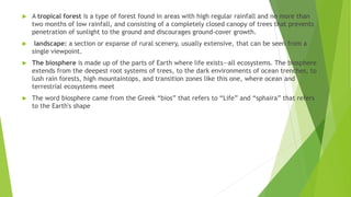  A tropical forest is a type of forest found in areas with high regular rainfall and no more than
two months of low rainfall, and consisting of a completely closed canopy of trees that prevents
penetration of sunlight to the ground and discourages ground-cover growth.
 landscape: a section or expanse of rural scenery, usually extensive, that can be seen from a
single viewpoint.
 The biosphere is made up of the parts of Earth where life exists—all ecosystems. The biosphere
extends from the deepest root systems of trees, to the dark environments of ocean trenches, to
lush rain forests, high mountaintops, and transition zones like this one, where ocean and
terrestrial ecosystems meet
 The word biosphere came from the Greek “bios” that refers to “Life” and “sphaira” that refers
to the Earth's shape
 