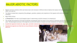 MAJOR ABIOTIC FACTORS
 Regional and local variations within each biome lead to the formation of different kinds of habitats like tropical rain forest, deciduous forest,
desert, sea coast etc.
 The habitat includes biotic components like pathogens, parasites, predators and competitors of the organism with which they interact
constantly.
 Major Abiotic Factors
 a) Temperature- The most crucial biological aspect in determining a location's biomass is its temperature.
 The average land temperature fluctuates periodically and gradually drops from plains to the summits of mountains and from the equator to the
poles. The physiological processes of the organisms as well as the kinetics of enzymes and basal metabolism are impacted by temperature.
 Eurythermal organisms include cats, dogs, tigers, and other creatures that can withstand a broad variety of temperatures.
 Stenothermal organisms are those that can only withstand a limited range of temperatures; examples of these include fish, crocodiles, penguins,
and so on.
 