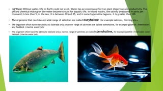 • .b) Water-Without water, life on Earth could not exist. Water has an enormous effect on plant dispersion and productivity. The
pH and chemical makeup of the water become crucial for aquatic life. In inland waters, the salinity (measured in parts per
thousand) is less than 5, in the sea, it is between 30 and 35, and in some hypersaline lagoons, it is greater than 100.
• The organisms that can tolerate wide range of salinities are called euryhaline ,for example salmon , hierring etc.
• The organism which have the ability to tolerate only a narrow range of salinities are called stenohaline, for example goldfish ( freshwater )
and haddock ( marine water )etc
• The organism which have the ability to tolerate only a narrow range of salinities are called stenohaline, for example goldfish ( freshwater ) and
haddock ( marine water )etc.
 