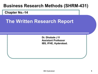 The Written Research Report
Dr. Dhobale J V
Assistant Professor
IBS, IFHE, Hyderabad.
IBS Hyderabad 1
Business Research Methods (SHRM-431)
Chapter No.-14
 
