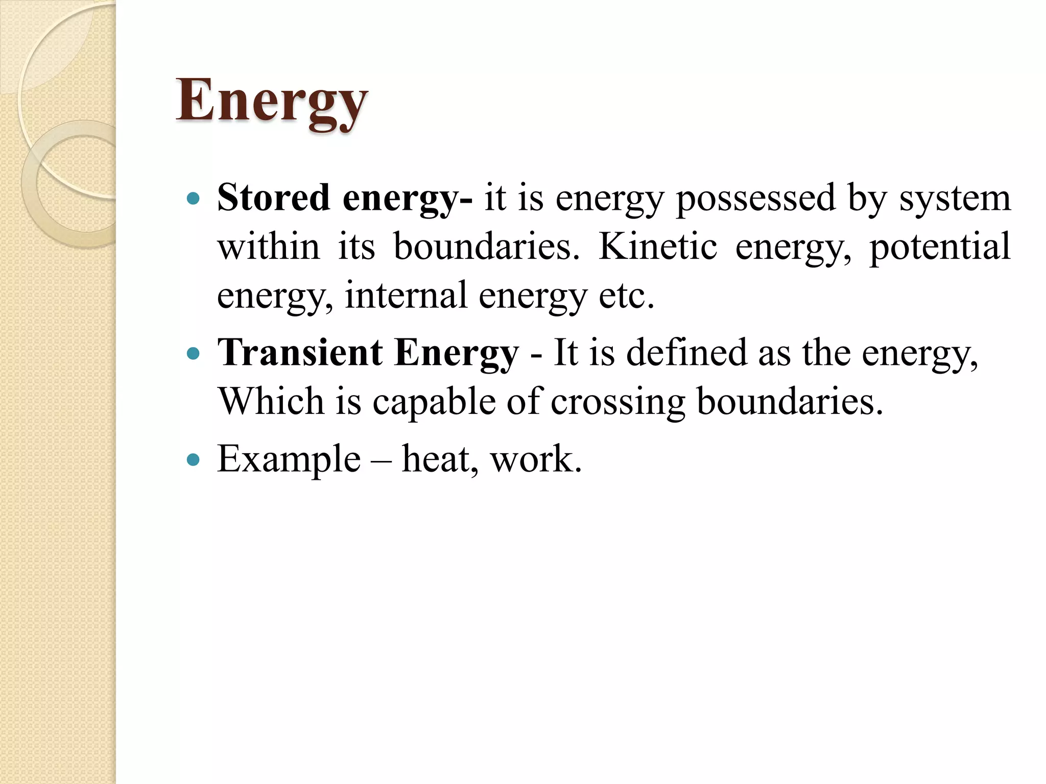 Energy
 Stored energy- it is energy possessed by system
within its boundaries. Kinetic energy, potential
energy, internal energy etc.
 Transient Energy - It is defined as the energy,
Which is capable of crossing boundaries.
 Example – heat, work.
 