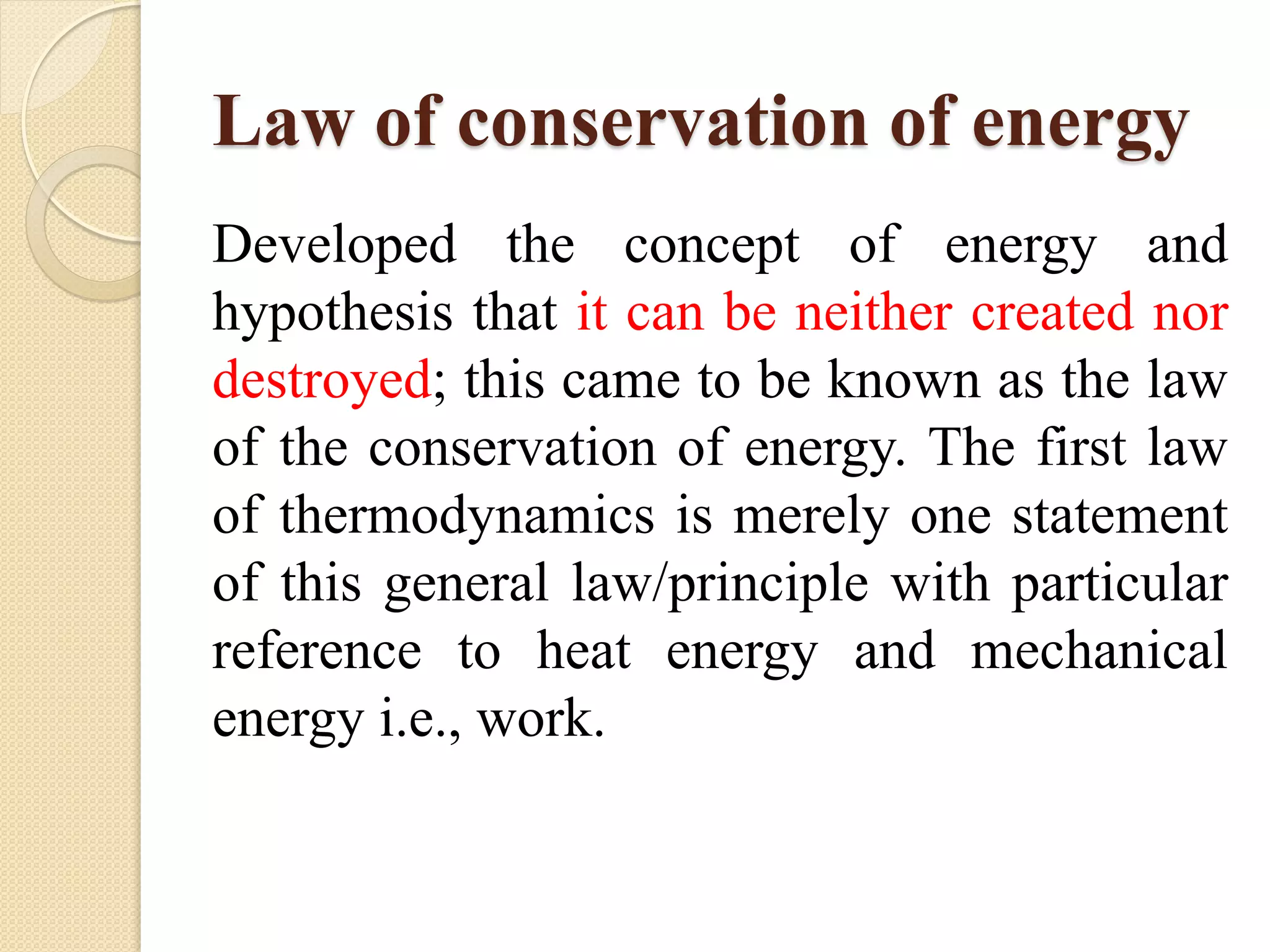 Law of conservation of energy
Developed the concept of energy and
hypothesis that it can be neither created nor
destroyed; this came to be known as the law
of the conservation of energy. The first law
of thermodynamics is merely one statement
of this general law/principle with particular
reference to heat energy and mechanical
energy i.e., work.
 