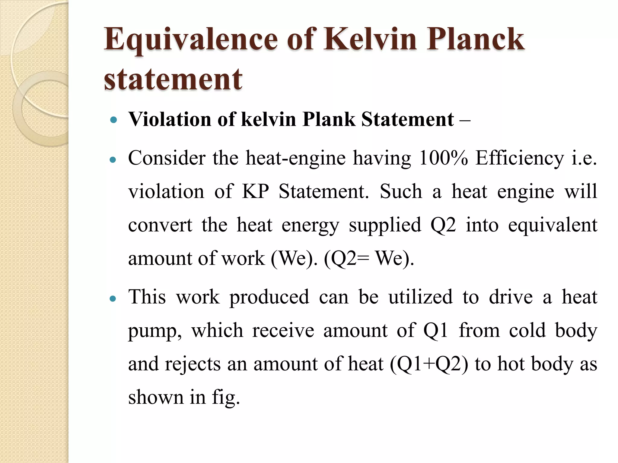 Equivalence of Kelvin Planck
statement
 Violation of kelvin Plank Statement –
 Consider the heat-engine having 100% Efficiency i.e.
violation of KP Statement. Such a heat engine will
convert the heat energy supplied Q2 into equivalent
amount of work (We). (Q2= We).
 This work produced can be utilized to drive a heat
pump, which receive amount of Q1 from cold body
and rejects an amount of heat (Q1+Q2) to hot body as
shown in fig.
 