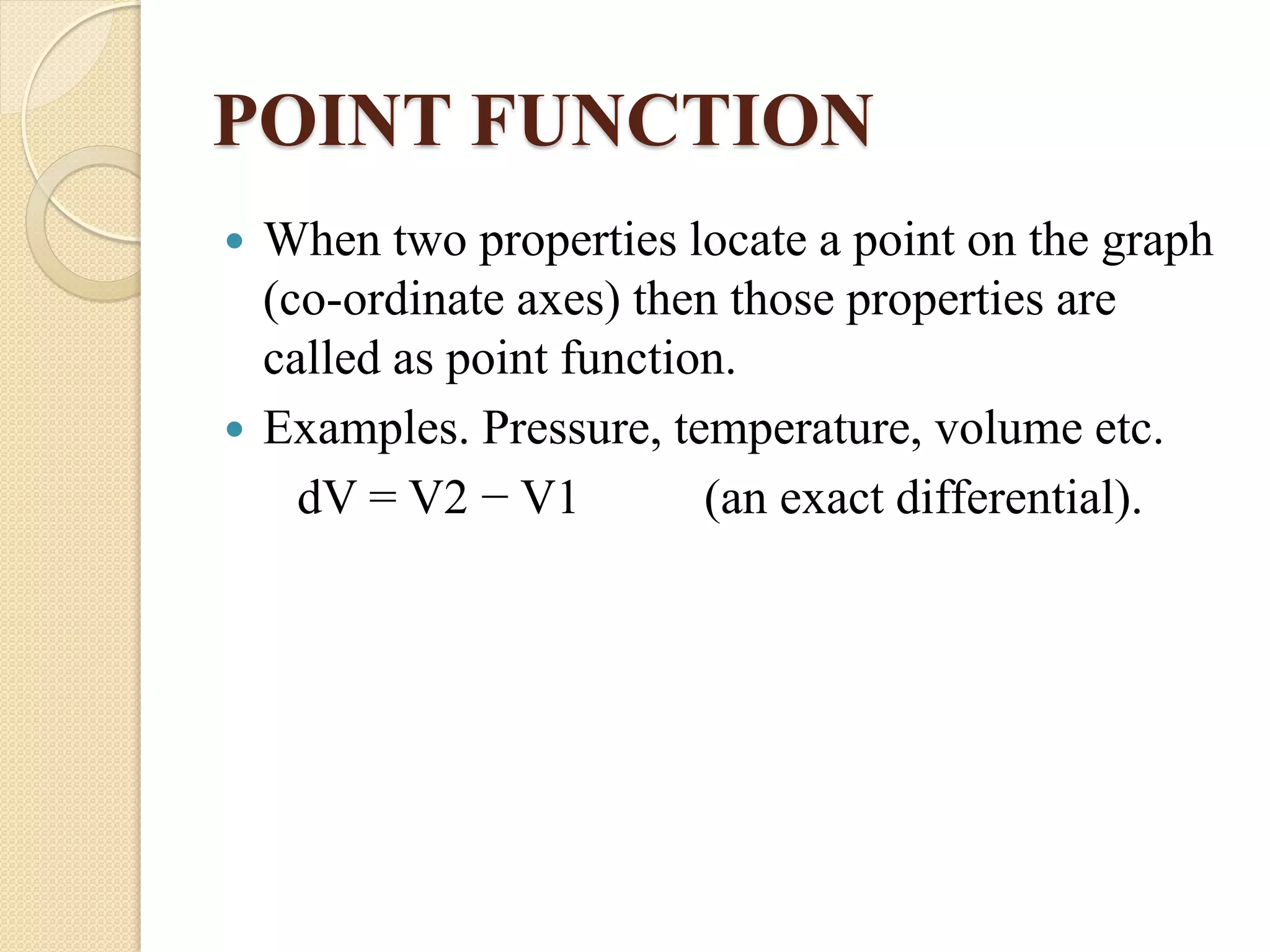 POINT FUNCTION
 When two properties locate a point on the graph
(co-ordinate axes) then those properties are
called as point function.
 Examples. Pressure, temperature, volume etc.
dV = V2 − V1 (an exact differential).
 