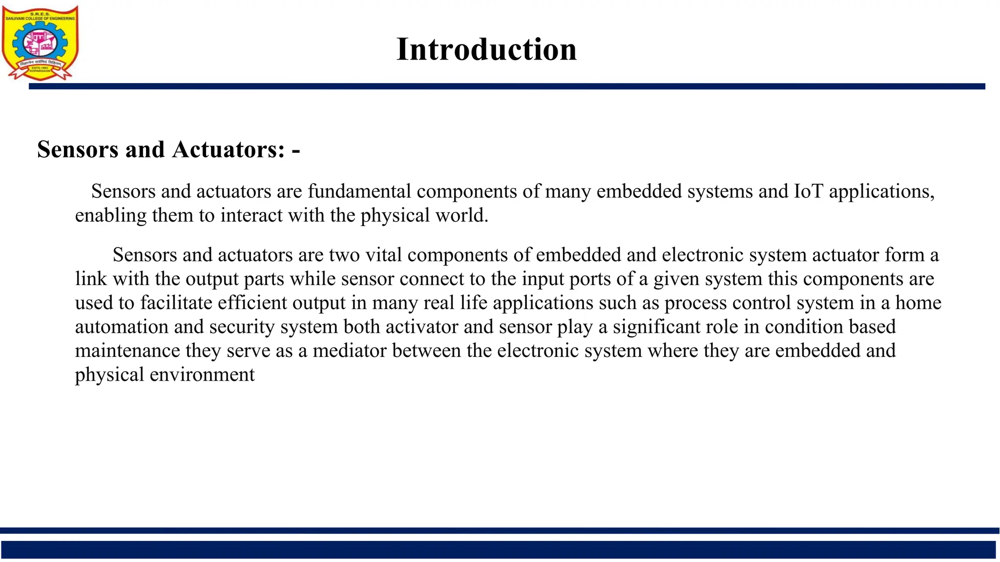 Introduction
Sensors and Actuators: -
Sensors and actuators are fundamental components of many embedded systems and IoT applications,
enabling them to interact with the physical world.
Sensors and actuators are two vital components of embedded and electronic system actuator form a
link with the output parts while sensor connect to the input ports of a given system this components are
used to facilitate efficient output in many real life applications such as process control system in a home
automation and security system both activator and sensor play a significant role in condition based
maintenance they serve as a mediator between the electronic system where they are embedded and
physical environment
 
