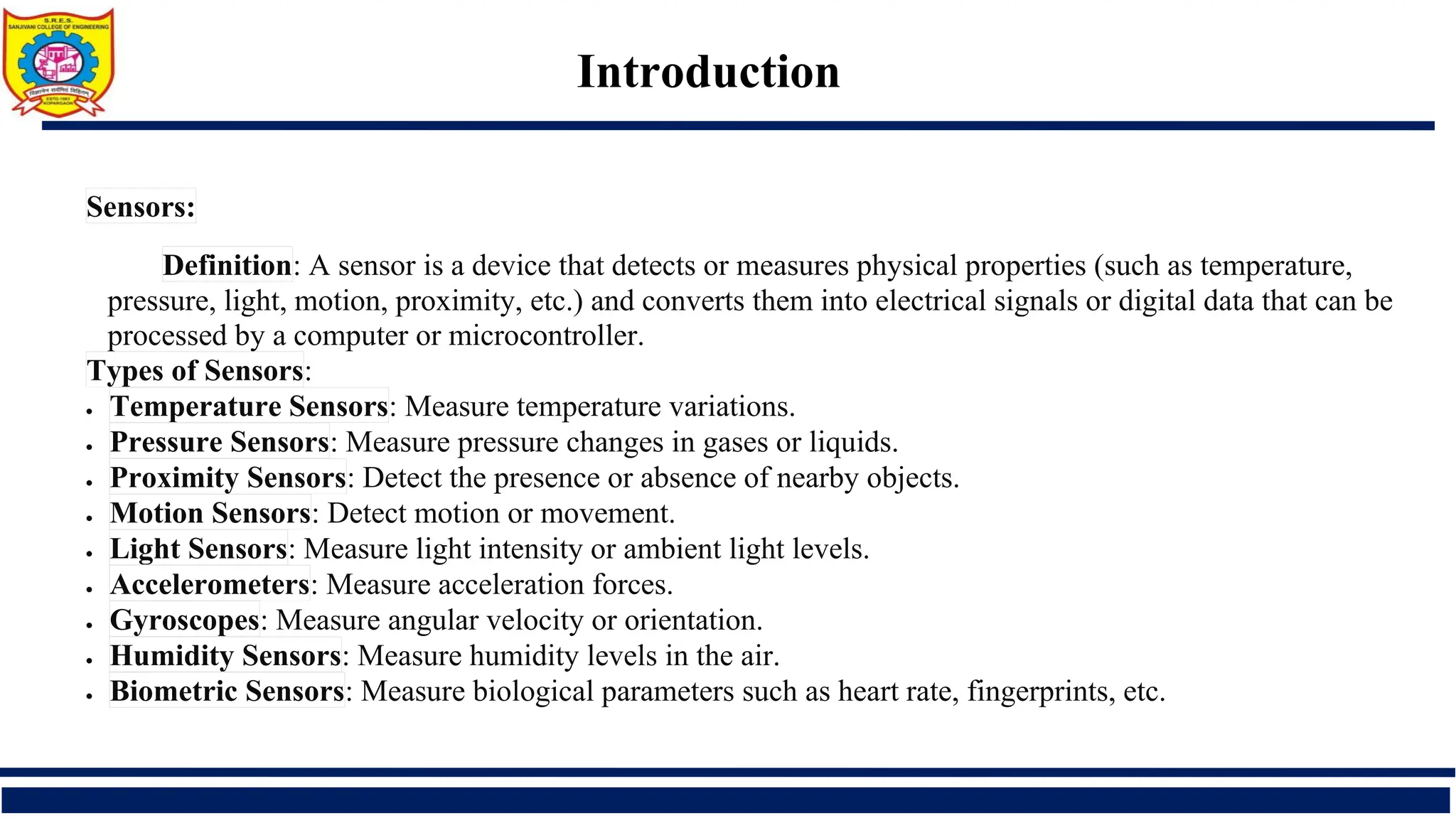 Introduction
Sensors:
Definition: A sensor is a device that detects or measures physical properties (such as temperature,
pressure, light, motion, proximity, etc.) and converts them into electrical signals or digital data that can be
processed by a computer or microcontroller.
Types of Sensors:
• Temperature Sensors: Measure temperature variations.
• Pressure Sensors: Measure pressure changes in gases or liquids.
• Proximity Sensors: Detect the presence or absence of nearby objects.
• Motion Sensors: Detect motion or movement.
• Light Sensors: Measure light intensity or ambient light levels.
• Accelerometers: Measure acceleration forces.
• Gyroscopes: Measure angular velocity or orientation.
• Humidity Sensors: Measure humidity levels in the air.
• Biometric Sensors: Measure biological parameters such as heart rate, fingerprints, etc.
 