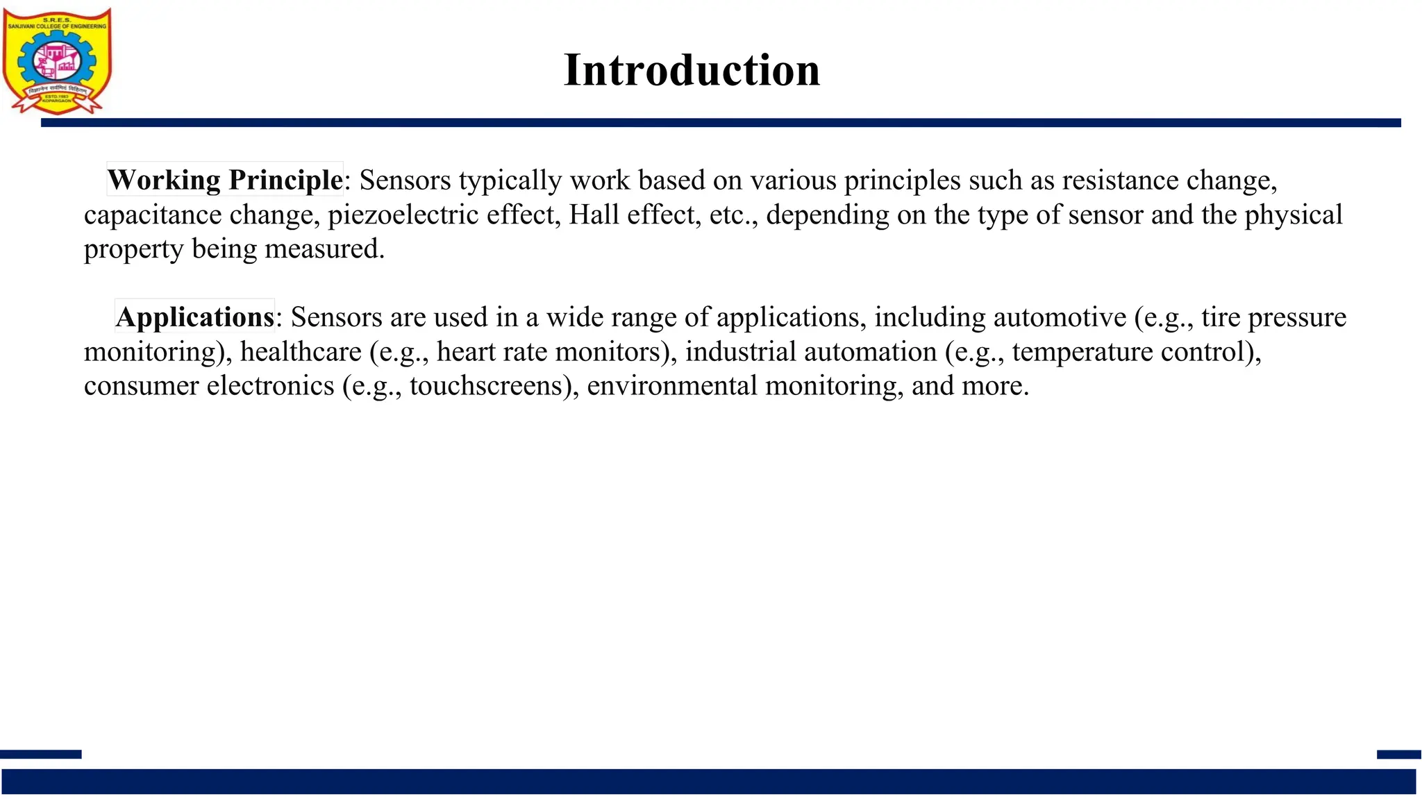 Introduction
Working Principle: Sensors typically work based on various principles such as resistance change,
capacitance change, piezoelectric effect, Hall effect, etc., depending on the type of sensor and the physical
property being measured.
Applications: Sensors are used in a wide range of applications, including automotive (e.g., tire pressure
monitoring), healthcare (e.g., heart rate monitors), industrial automation (e.g., temperature control),
consumer electronics (e.g., touchscreens), environmental monitoring, and more.
 