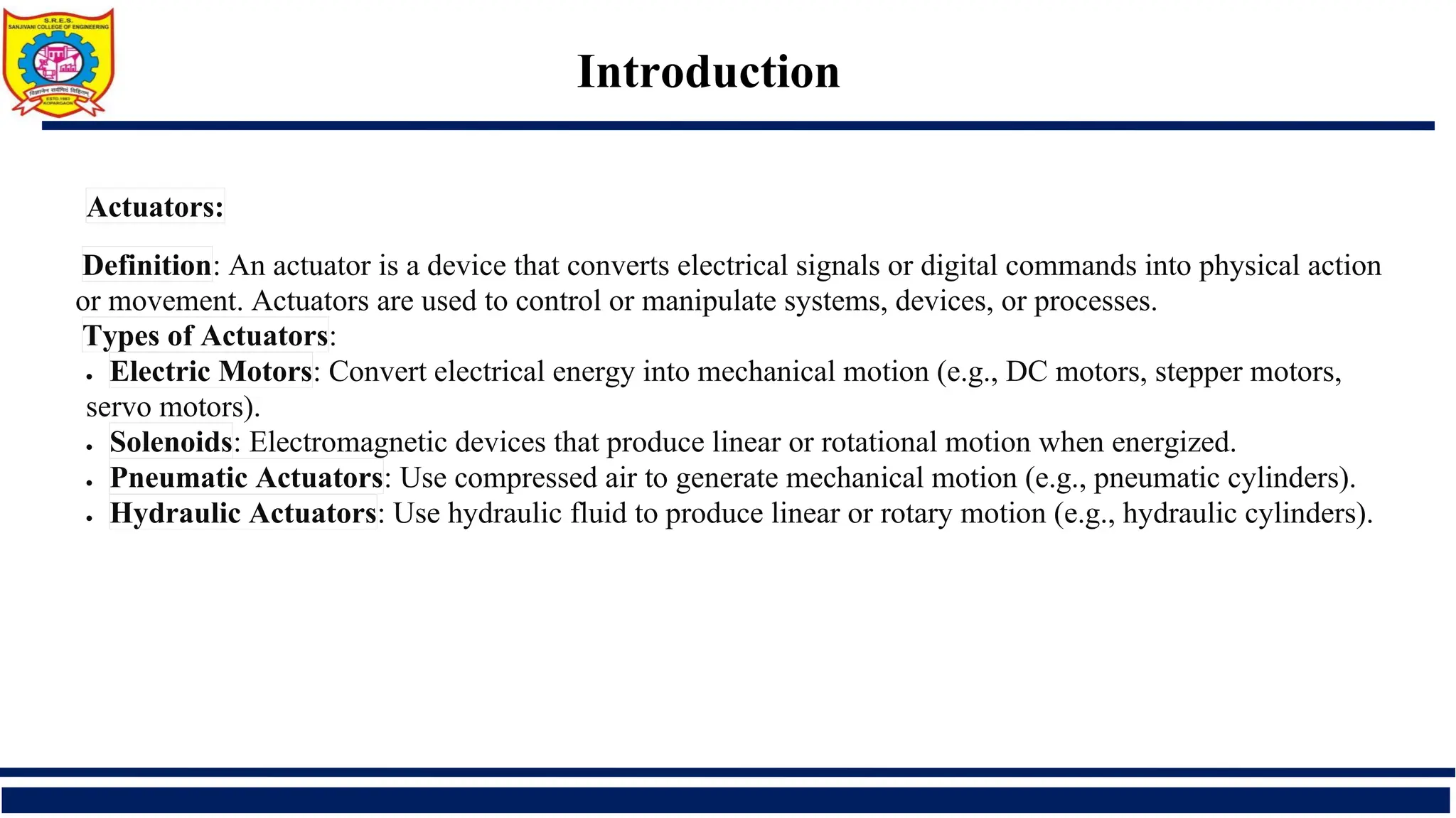 Introduction
Actuators:
Definition: An actuator is a device that converts electrical signals or digital commands into physical action
or movement. Actuators are used to control or manipulate systems, devices, or processes.
Types of Actuators:
• Electric Motors: Convert electrical energy into mechanical motion (e.g., DC motors, stepper motors,
servo motors).
• Solenoids: Electromagnetic devices that produce linear or rotational motion when energized.
• Pneumatic Actuators: Use compressed air to generate mechanical motion (e.g., pneumatic cylinders).
• Hydraulic Actuators: Use hydraulic fluid to produce linear or rotary motion (e.g., hydraulic cylinders).
 