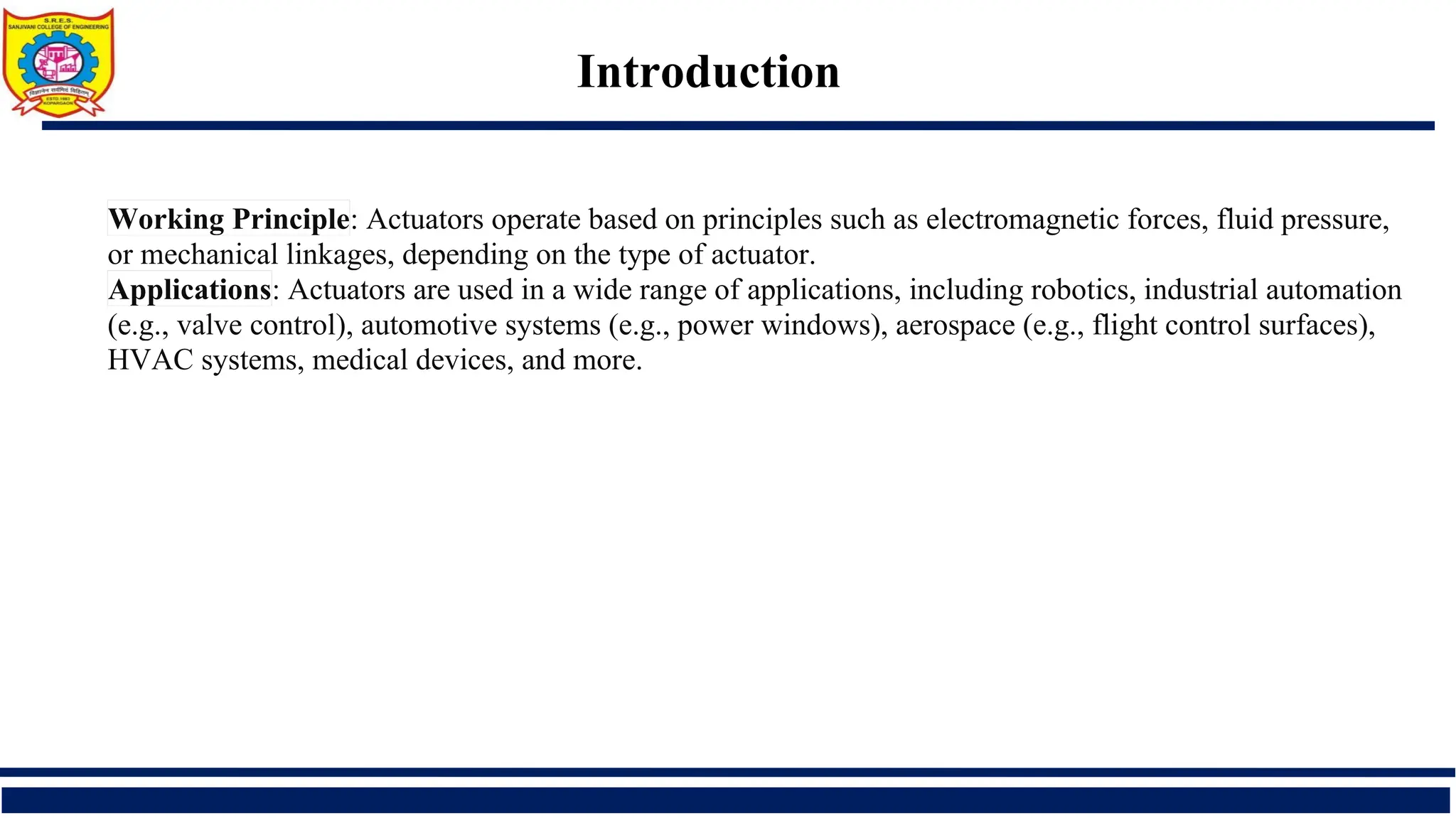 Introduction
Working Principle: Actuators operate based on principles such as electromagnetic forces, fluid pressure,
or mechanical linkages, depending on the type of actuator.
Applications: Actuators are used in a wide range of applications, including robotics, industrial automation
(e.g., valve control), automotive systems (e.g., power windows), aerospace (e.g., flight control surfaces),
HVAC systems, medical devices, and more.
 