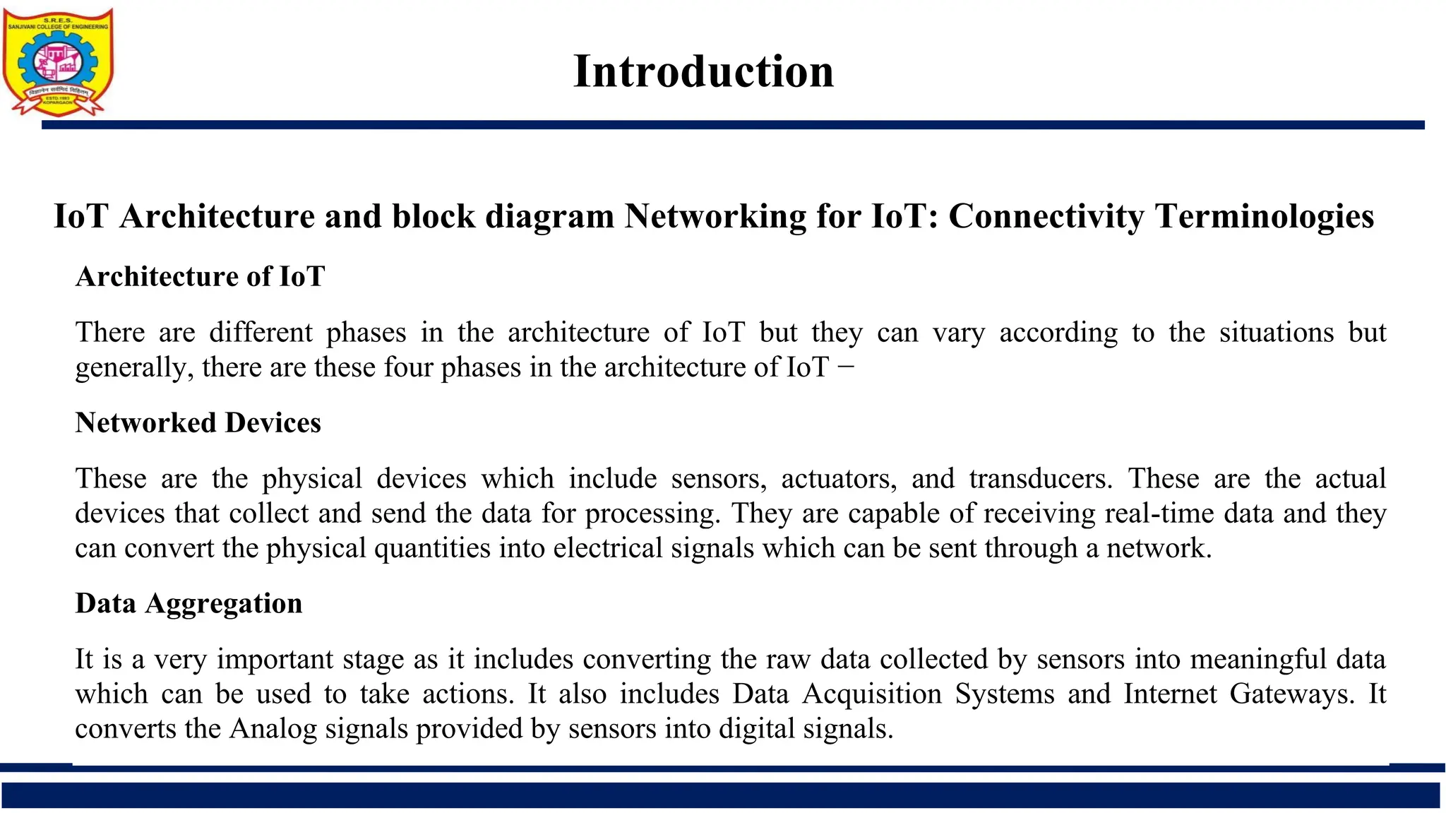 Introduction
IoT Architecture and block diagram Networking for IoT: Connectivity Terminologies
Architecture of IoT
There are different phases in the architecture of IoT but they can vary according to the situations but
generally, there are these four phases in the architecture of IoT −
Networked Devices
These are the physical devices which include sensors, actuators, and transducers. These are the actual
devices that collect and send the data for processing. They are capable of receiving real-time data and they
can convert the physical quantities into electrical signals which can be sent through a network.
Data Aggregation
It is a very important stage as it includes converting the raw data collected by sensors into meaningful data
which can be used to take actions. It also includes Data Acquisition Systems and Internet Gateways. It
converts the Analog signals provided by sensors into digital signals.
 
