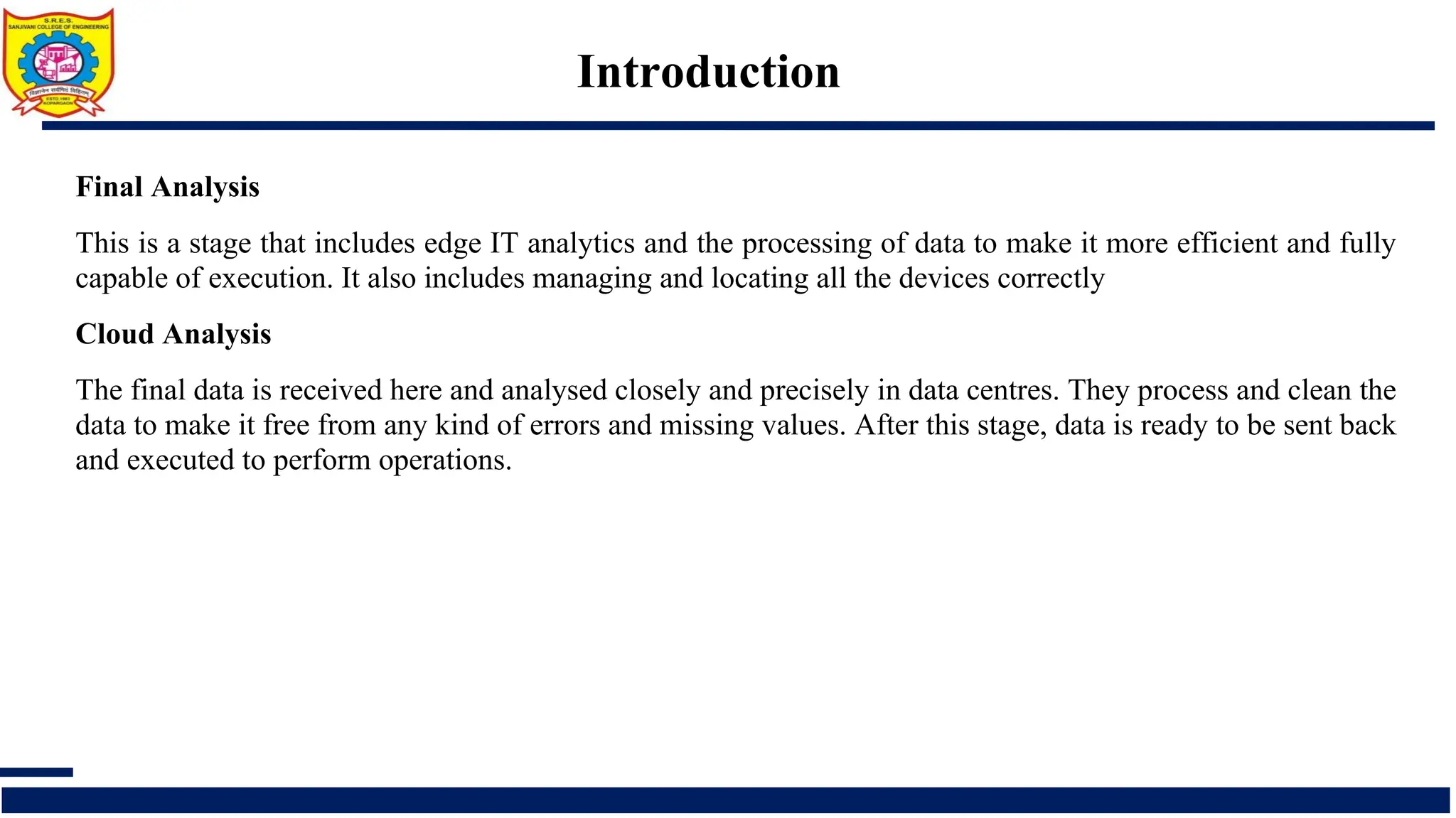Introduction
Final Analysis
This is a stage that includes edge IT analytics and the processing of data to make it more efficient and fully
capable of execution. It also includes managing and locating all the devices correctly
Cloud Analysis
The final data is received here and analysed closely and precisely in data centres. They process and clean the
data to make it free from any kind of errors and missing values. After this stage, data is ready to be sent back
and executed to perform operations.
 