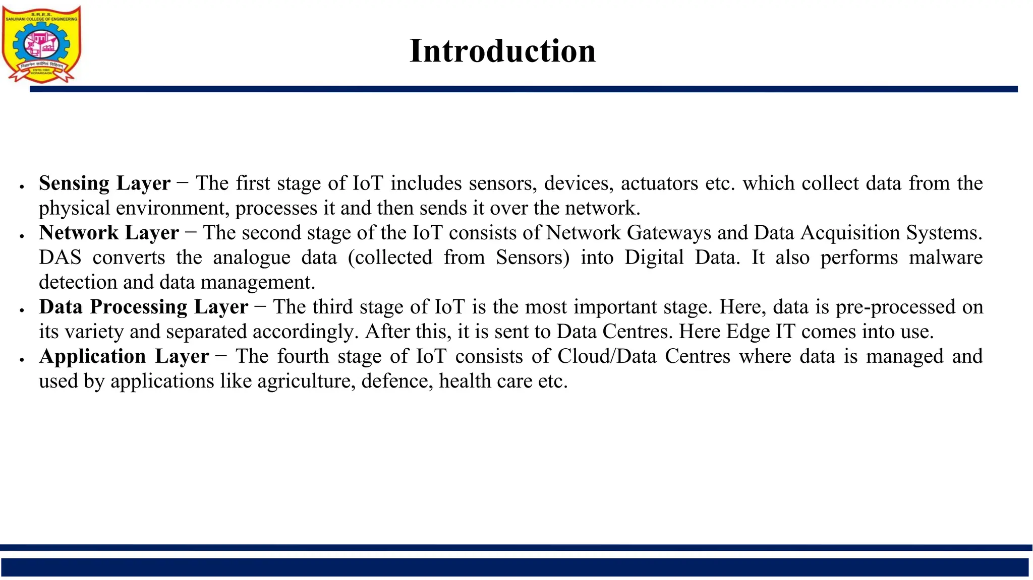 Introduction
• Sensing Layer − The first stage of IoT includes sensors, devices, actuators etc. which collect data from the
physical environment, processes it and then sends it over the network.
• Network Layer − The second stage of the IoT consists of Network Gateways and Data Acquisition Systems.
DAS converts the analogue data (collected from Sensors) into Digital Data. It also performs malware
detection and data management.
• Data Processing Layer − The third stage of IoT is the most important stage. Here, data is pre-processed on
its variety and separated accordingly. After this, it is sent to Data Centres. Here Edge IT comes into use.
• Application Layer − The fourth stage of IoT consists of Cloud/Data Centres where data is managed and
used by applications like agriculture, defence, health care etc.
 