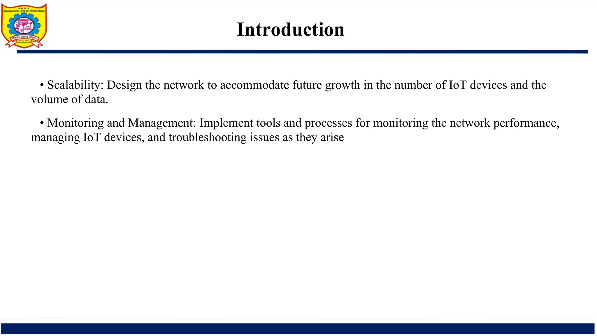 Introduction
• Scalability: Design the network to accommodate future growth in the number of IoT devices and the
volume of data.
• Monitoring and Management: Implement tools and processes for monitoring the network performance,
managing IoT devices, and troubleshooting issues as they arise
 
