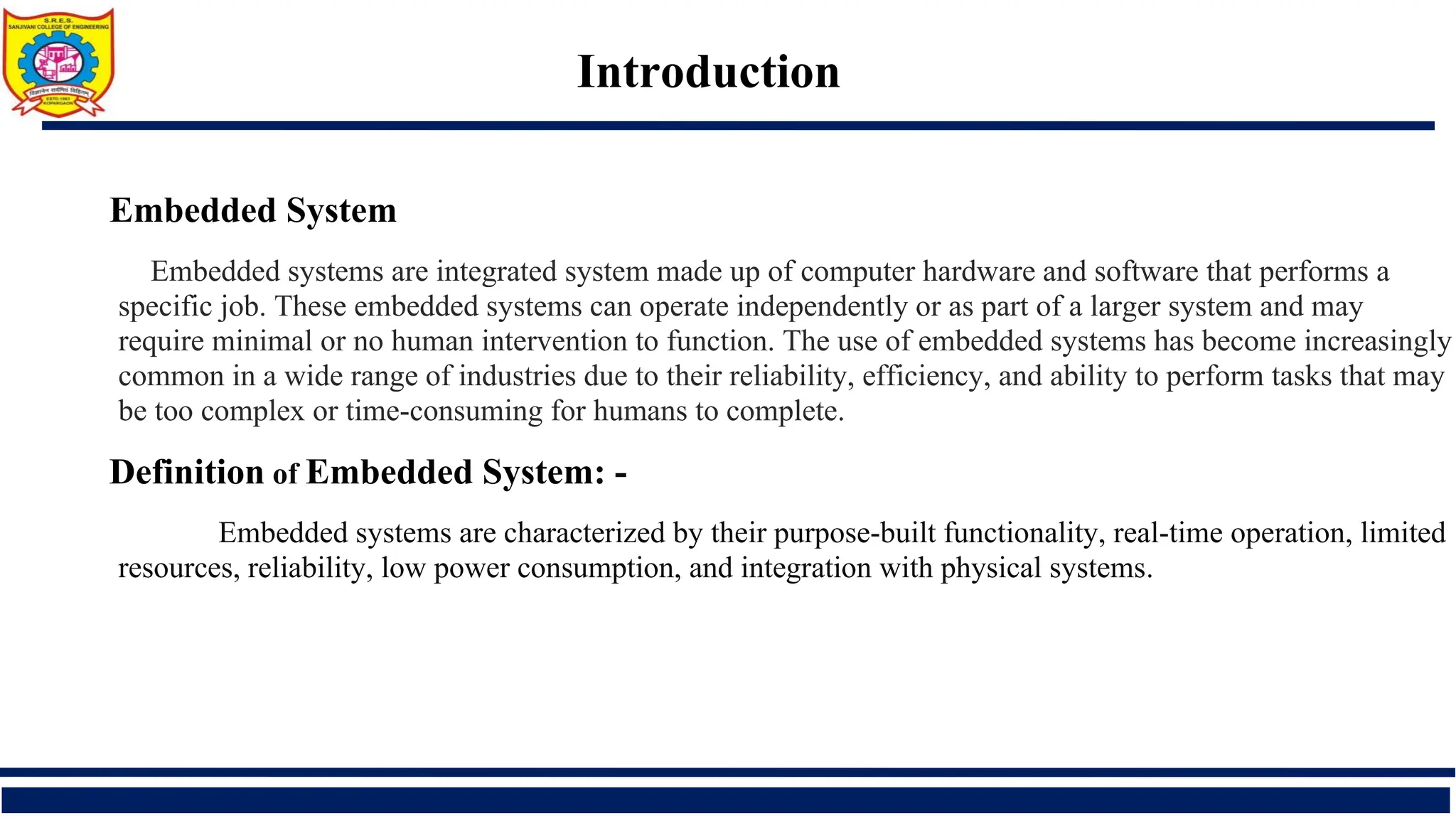 Introduction
Embedded System
Embedded systems are integrated system made up of computer hardware and software that performs a
specific job. These embedded systems can operate independently or as part of a larger system and may
require minimal or no human intervention to function. The use of embedded systems has become increasingly
common in a wide range of industries due to their reliability, efficiency, and ability to perform tasks that may
be too complex or time-consuming for humans to complete.
Definition of Embedded System: -
Embedded systems are characterized by their purpose-built functionality, real-time operation, limited
resources, reliability, low power consumption, and integration with physical systems.
 