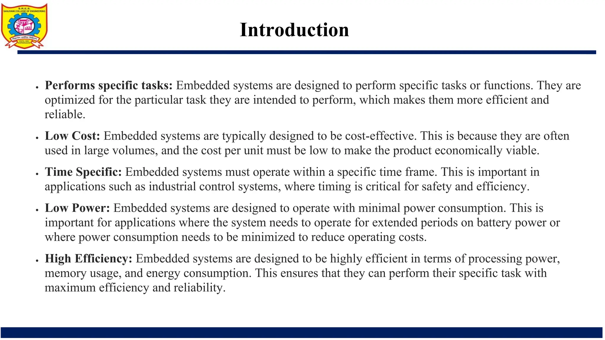 Introduction
• Performs specific tasks: Embedded systems are designed to perform specific tasks or functions. They are
optimized for the particular task they are intended to perform, which makes them more efficient and
reliable.
• Low Cost: Embedded systems are typically designed to be cost-effective. This is because they are often
used in large volumes, and the cost per unit must be low to make the product economically viable.
• Time Specific: Embedded systems must operate within a specific time frame. This is important in
applications such as industrial control systems, where timing is critical for safety and efficiency.
• Low Power: Embedded systems are designed to operate with minimal power consumption. This is
important for applications where the system needs to operate for extended periods on battery power or
where power consumption needs to be minimized to reduce operating costs.
• High Efficiency: Embedded systems are designed to be highly efficient in terms of processing power,
memory usage, and energy consumption. This ensures that they can perform their specific task with
maximum efficiency and reliability.
 