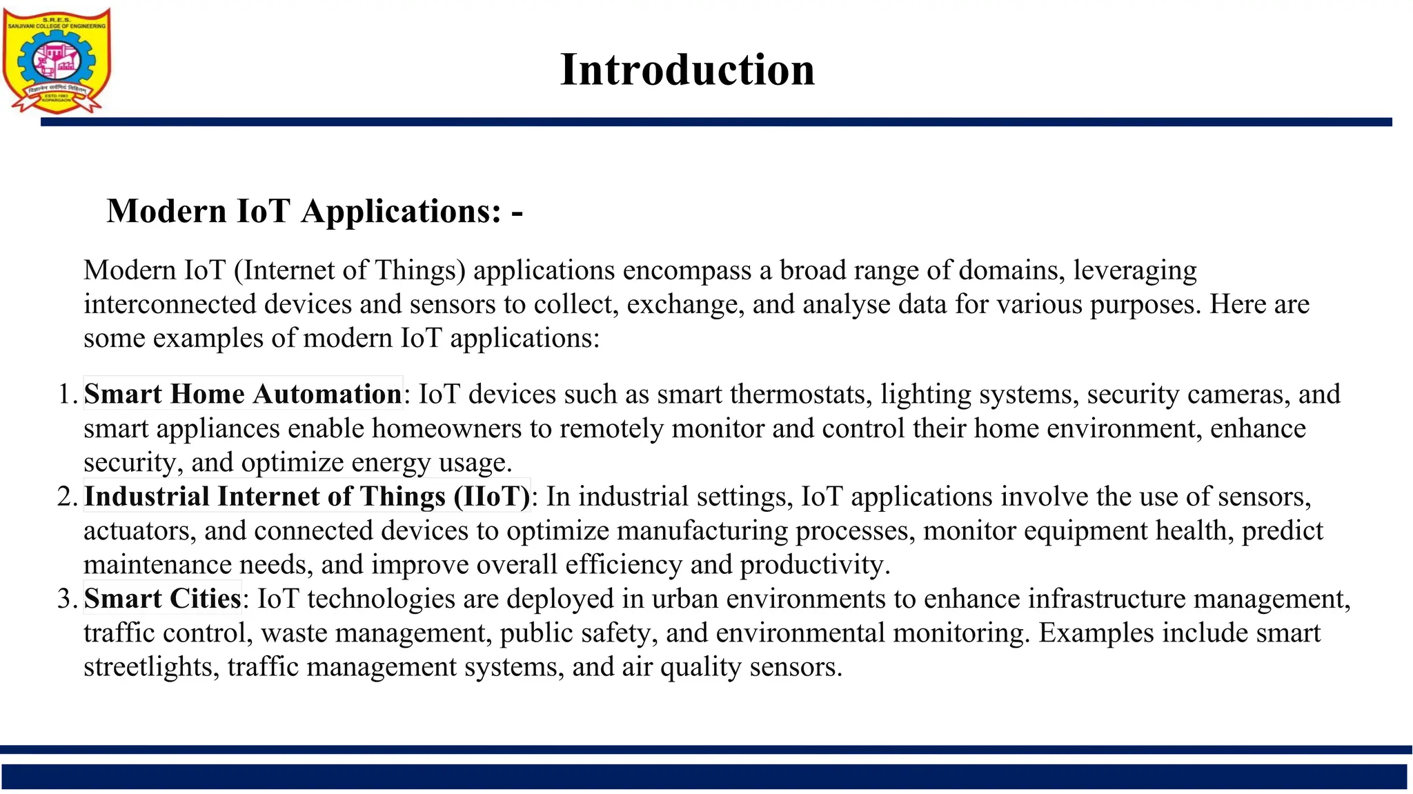 Introduction
Modern IoT Applications: -
Modern IoT (Internet of Things) applications encompass a broad range of domains, leveraging
interconnected devices and sensors to collect, exchange, and analyse data for various purposes. Here are
some examples of modern IoT applications:
1. Smart Home Automation: IoT devices such as smart thermostats, lighting systems, security cameras, and
smart appliances enable homeowners to remotely monitor and control their home environment, enhance
security, and optimize energy usage.
2. Industrial Internet of Things (IIoT): In industrial settings, IoT applications involve the use of sensors,
actuators, and connected devices to optimize manufacturing processes, monitor equipment health, predict
maintenance needs, and improve overall efficiency and productivity.
3. Smart Cities: IoT technologies are deployed in urban environments to enhance infrastructure management,
traffic control, waste management, public safety, and environmental monitoring. Examples include smart
streetlights, traffic management systems, and air quality sensors.
 