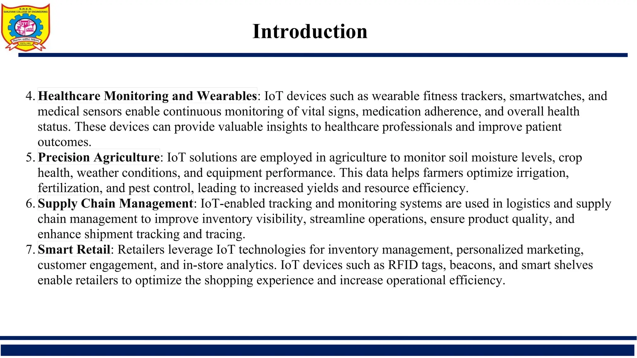 Introduction
4. Healthcare Monitoring and Wearables: IoT devices such as wearable fitness trackers, smartwatches, and
medical sensors enable continuous monitoring of vital signs, medication adherence, and overall health
status. These devices can provide valuable insights to healthcare professionals and improve patient
outcomes.
5. Precision Agriculture: IoT solutions are employed in agriculture to monitor soil moisture levels, crop
health, weather conditions, and equipment performance. This data helps farmers optimize irrigation,
fertilization, and pest control, leading to increased yields and resource efficiency.
6. Supply Chain Management: IoT-enabled tracking and monitoring systems are used in logistics and supply
chain management to improve inventory visibility, streamline operations, ensure product quality, and
enhance shipment tracking and tracing.
7. Smart Retail: Retailers leverage IoT technologies for inventory management, personalized marketing,
customer engagement, and in-store analytics. IoT devices such as RFID tags, beacons, and smart shelves
enable retailers to optimize the shopping experience and increase operational efficiency.
 
