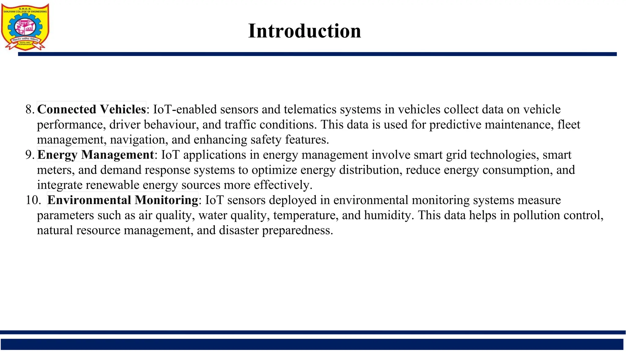 Introduction
8. Connected Vehicles: IoT-enabled sensors and telematics systems in vehicles collect data on vehicle
performance, driver behaviour, and traffic conditions. This data is used for predictive maintenance, fleet
management, navigation, and enhancing safety features.
9. Energy Management: IoT applications in energy management involve smart grid technologies, smart
meters, and demand response systems to optimize energy distribution, reduce energy consumption, and
integrate renewable energy sources more effectively.
10. Environmental Monitoring: IoT sensors deployed in environmental monitoring systems measure
parameters such as air quality, water quality, temperature, and humidity. This data helps in pollution control,
natural resource management, and disaster preparedness.
 