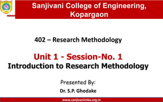 Dept. of MBA, Sanjivani COE, Kopargaon
402 – Research Methodology
Unit 1 - Session-No. 1
Introduction to Research Methodology
Presented By:
Dr. S.P. Ghodake
1
Sanjivani College of Engineering,
Kopargaon
www.sanjivanimba.org.in
 