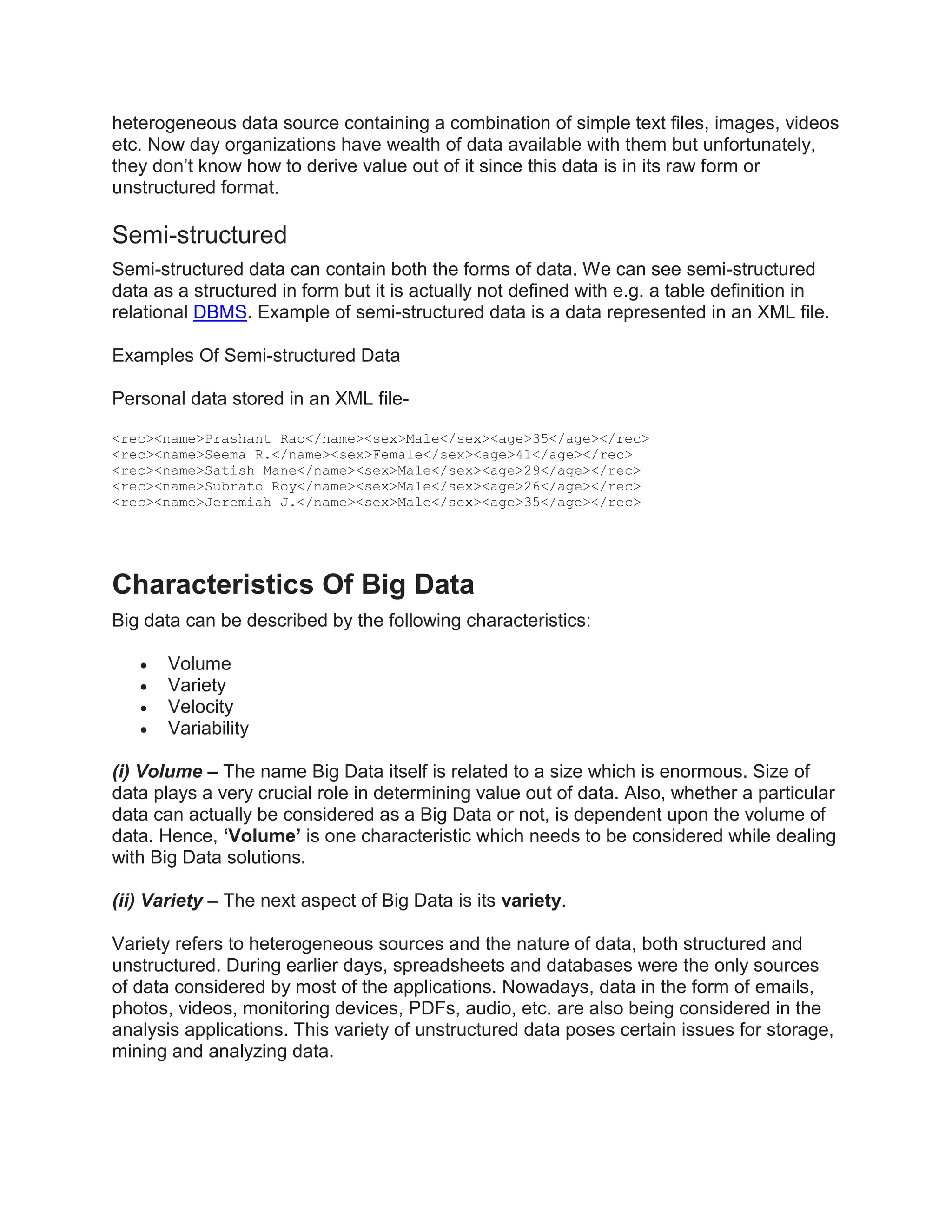 heterogeneous data source containing a combination of simple text files, images, videos
etc. Now day organizations have wealth of data available with them but unfortunately,
they don’t know how to derive value out of it since this data is in its raw form or
unstructured format.
Semi-structured
Semi-structured data can contain both the forms of data. We can see semi-structured
data as a structured in form but it is actually not defined with e.g. a table definition in
relational DBMS. Example of semi-structured data is a data represented in an XML file.
Examples Of Semi-structured Data
Personal data stored in an XML file-
<rec><name>Prashant Rao</name><sex>Male</sex><age>35</age></rec>
<rec><name>Seema R.</name><sex>Female</sex><age>41</age></rec>
<rec><name>Satish Mane</name><sex>Male</sex><age>29</age></rec>
<rec><name>Subrato Roy</name><sex>Male</sex><age>26</age></rec>
<rec><name>Jeremiah J.</name><sex>Male</sex><age>35</age></rec>
Characteristics Of Big Data
Big data can be described by the following characteristics:
 Volume
 Variety
 Velocity
 Variability
(i) Volume – The name Big Data itself is related to a size which is enormous. Size of
data plays a very crucial role in determining value out of data. Also, whether a particular
data can actually be considered as a Big Data or not, is dependent upon the volume of
data. Hence, ‘Volume’ is one characteristic which needs to be considered while dealing
with Big Data solutions.
(ii) Variety – The next aspect of Big Data is its variety.
Variety refers to heterogeneous sources and the nature of data, both structured and
unstructured. During earlier days, spreadsheets and databases were the only sources
of data considered by most of the applications. Nowadays, data in the form of emails,
photos, videos, monitoring devices, PDFs, audio, etc. are also being considered in the
analysis applications. This variety of unstructured data poses certain issues for storage,
mining and analyzing data.
 