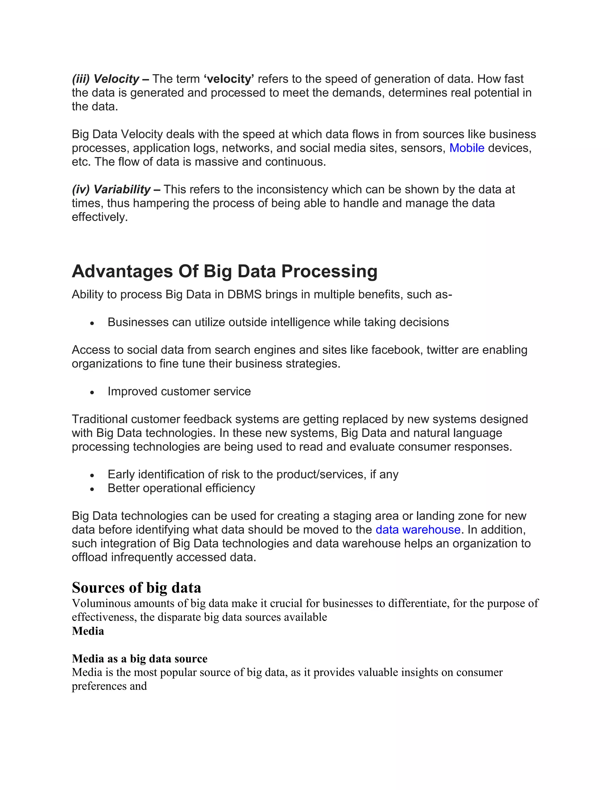 (iii) Velocity – The term ‘velocity’ refers to the speed of generation of data. How fast
the data is generated and processed to meet the demands, determines real potential in
the data.
Big Data Velocity deals with the speed at which data flows in from sources like business
processes, application logs, networks, and social media sites, sensors, Mobile devices,
etc. The flow of data is massive and continuous.
(iv) Variability – This refers to the inconsistency which can be shown by the data at
times, thus hampering the process of being able to handle and manage the data
effectively.
Advantages Of Big Data Processing
Ability to process Big Data in DBMS brings in multiple benefits, such as-
 Businesses can utilize outside intelligence while taking decisions
Access to social data from search engines and sites like facebook, twitter are enabling
organizations to fine tune their business strategies.
 Improved customer service
Traditional customer feedback systems are getting replaced by new systems designed
with Big Data technologies. In these new systems, Big Data and natural language
processing technologies are being used to read and evaluate consumer responses.
 Early identification of risk to the product/services, if any
 Better operational efficiency
Big Data technologies can be used for creating a staging area or landing zone for new
data before identifying what data should be moved to the data warehouse. In addition,
such integration of Big Data technologies and data warehouse helps an organization to
offload infrequently accessed data.
Sources of big data
Voluminous amounts of big data make it crucial for businesses to differentiate, for the purpose of
effectiveness, the disparate big data sources available
Media
Media as a big data source
Media is the most popular source of big data, as it provides valuable insights on consumer
preferences and
 