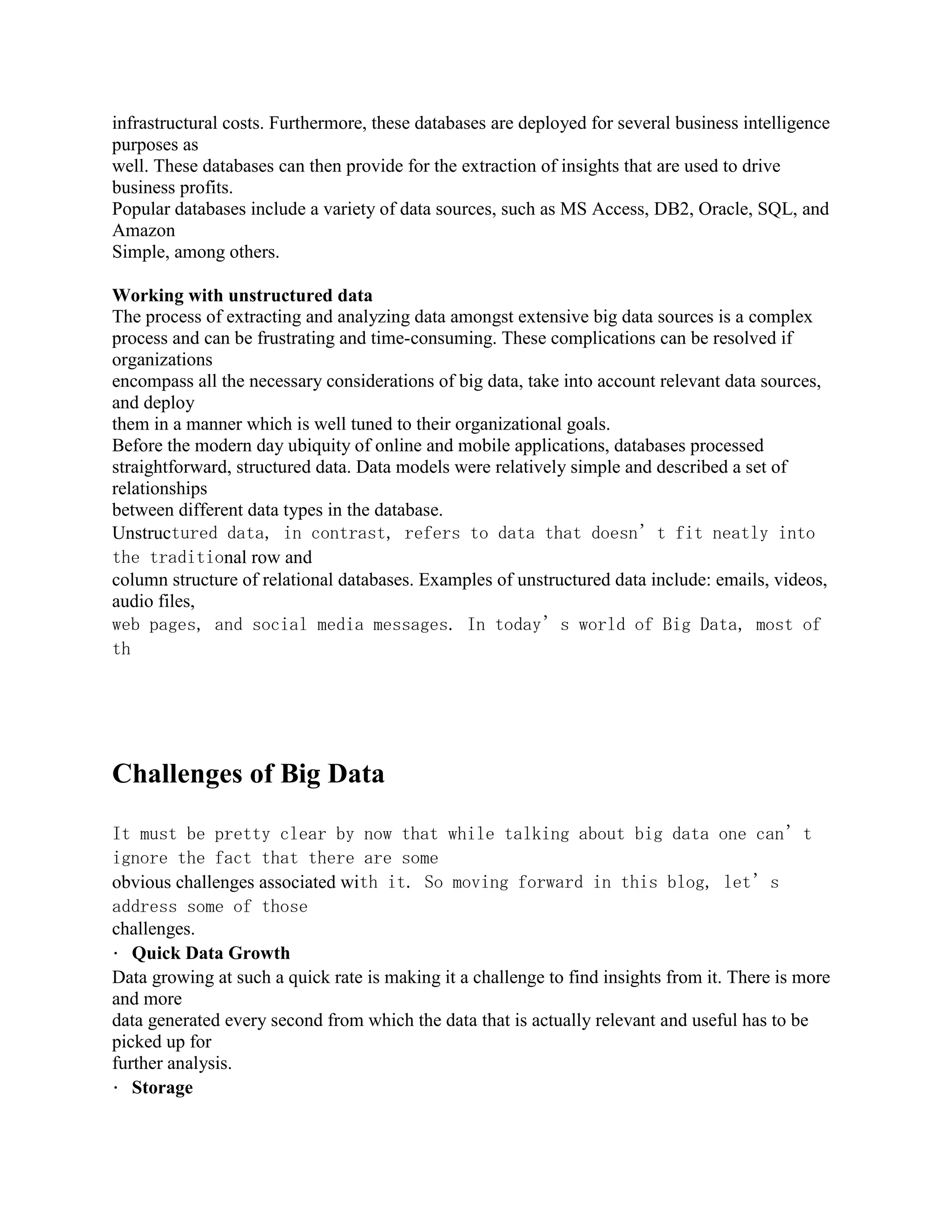 infrastructural costs. Furthermore, these databases are deployed for several business intelligence
purposes as
well. These databases can then provide for the extraction of insights that are used to drive
business profits.
Popular databases include a variety of data sources, such as MS Access, DB2, Oracle, SQL, and
Amazon
Simple, among others.
Working with unstructured data
The process of extracting and analyzing data amongst extensive big data sources is a complex
process and can be frustrating and time-consuming. These complications can be resolved if
organizations
encompass all the necessary considerations of big data, take into account relevant data sources,
and deploy
them in a manner which is well tuned to their organizational goals.
Before the modern day ubiquity of online and mobile applications, databases processed
straightforward, structured data. Data models were relatively simple and described a set of
relationships
between different data types in the database.
Unstructured data, in contrast, refers to data that doesn’t fit neatly into
the traditional row and
column structure of relational databases. Examples of unstructured data include: emails, videos,
audio files,
web pages, and social media messages. In today’s world of Big Data, most of
th
Challenges of Big Data
It must be pretty clear by now that while talking about big data one can’t
ignore the fact that there are some
obvious challenges associated with it. So moving forward in this blog, let’s
address some of those
challenges.
Quick Data Growth
Data growing at such a quick rate is making it a challenge to find insights from it. There is more
and more
data generated every second from which the data that is actually relevant and useful has to be
picked up for
further analysis.
Storage
 