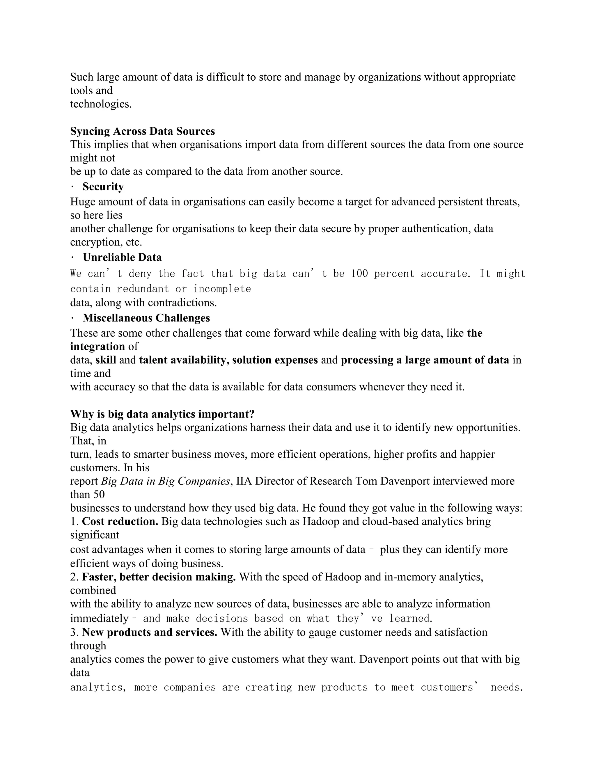 Such large amount of data is difficult to store and manage by organizations without appropriate
tools and
technologies.
Syncing Across Data Sources
This implies that when organisations import data from different sources the data from one source
might not
be up to date as compared to the data from another source.
Security
Huge amount of data in organisations can easily become a target for advanced persistent threats,
so here lies
another challenge for organisations to keep their data secure by proper authentication, data
encryption, etc.
Unreliable Data
We can’t deny the fact that big data can’t be 100 percent accurate. It might
contain redundant or incomplete
data, along with contradictions.
Miscellaneous Challenges
These are some other challenges that come forward while dealing with big data, like the
integration of
data, skill and talent availability, solution expenses and processing a large amount of data in
time and
with accuracy so that the data is available for data consumers whenever they need it.
Why is big data analytics important?
Big data analytics helps organizations harness their data and use it to identify new opportunities.
That, in
turn, leads to smarter business moves, more efficient operations, higher profits and happier
customers. In his
report Big Data in Big Companies, IIA Director of Research Tom Davenport interviewed more
than 50
businesses to understand how they used big data. He found they got value in the following ways:
1. Cost reduction. Big data technologies such as Hadoop and cloud-based analytics bring
significant
cost advantages when it comes to storing large amounts of data – plus they can identify more
efficient ways of doing business.
2. Faster, better decision making. With the speed of Hadoop and in-memory analytics,
combined
with the ability to analyze new sources of data, businesses are able to analyze information
immediately – and make decisions based on what they’ve learned.
3. New products and services. With the ability to gauge customer needs and satisfaction
through
analytics comes the power to give customers what they want. Davenport points out that with big
data
analytics, more companies are creating new products to meet customers’ needs.
 